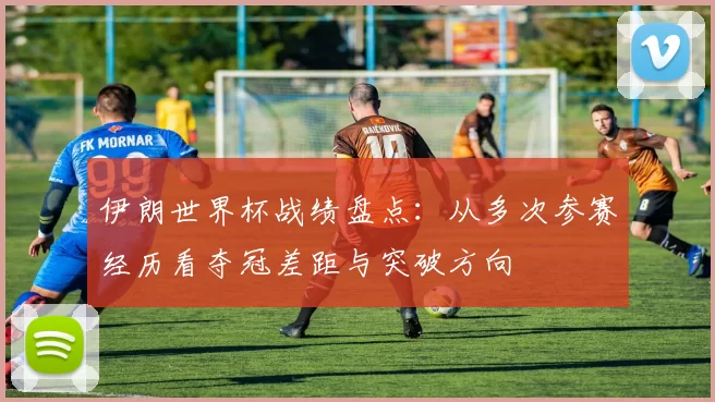 伊朗世界杯战绩盘点：从多次参赛经历看夺冠差距与突破方向