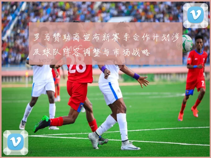 罗马赞助商宣布新赛季合作计划涉及球队阵容调整与市场战略