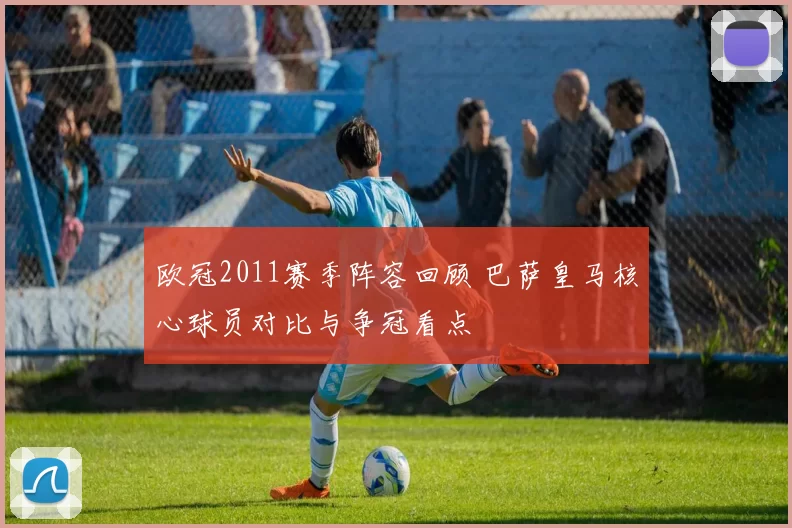 欧冠2011赛季阵容回顾 巴萨皇马核心球员对比与争冠看点