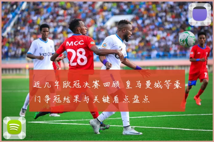 近几年欧冠决赛回顾 皇马曼城等豪门争冠结果与关键看点盘点