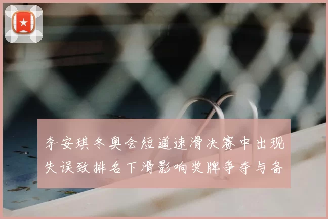 李安琪冬奥会短道速滑决赛中出现失误致排名下滑影响奖牌争夺与备战