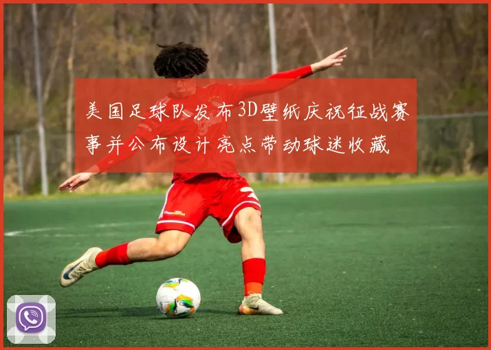 美国足球队发布3D壁纸庆祝征战赛事并公布设计亮点带动球迷收藏