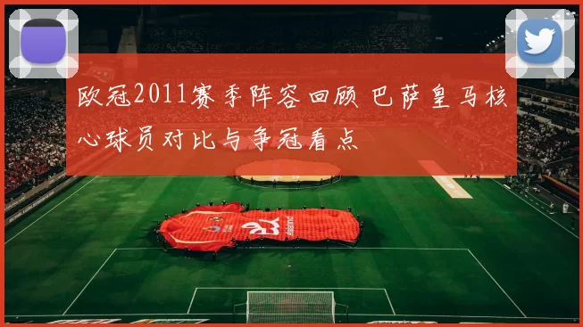 欧冠2011赛季阵容回顾 巴萨皇马核心球员对比与争冠看点