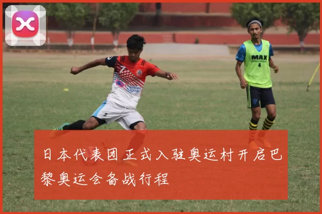 日本代表团正式入驻奥运村开启巴黎奥运会备战行程