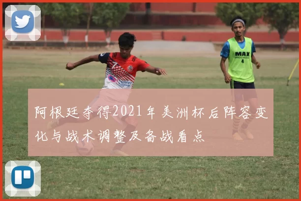 阿根廷夺得2021年美洲杯后阵容变化与战术调整及备战看点