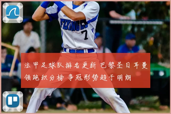 法甲足球队排名更新 巴黎圣日耳曼领跑积分榜 争冠形势趋于明朗