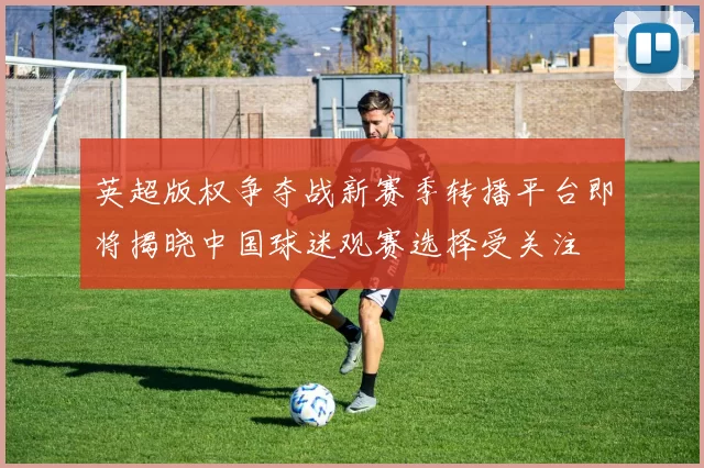 英超版权争夺战新赛季转播平台即将揭晓中国球迷观赛选择受关注