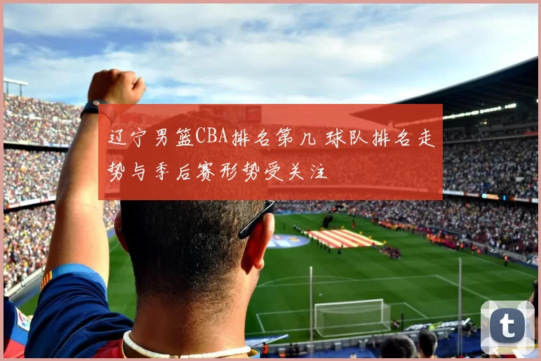 辽宁男篮CBA排名第几 球队排名走势与季后赛形势受关注