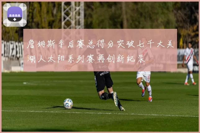 詹姆斯季后赛总得分突破七千大关湖人太阳系列赛再创新纪录