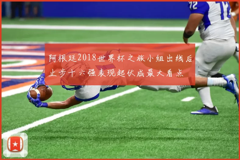 阿根廷2018世界杯之旅小组出线后止步十六强表现起伏成最大看点