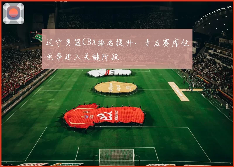 辽宁男篮CBA排名提升，季后赛席位竞争进入关键阶段