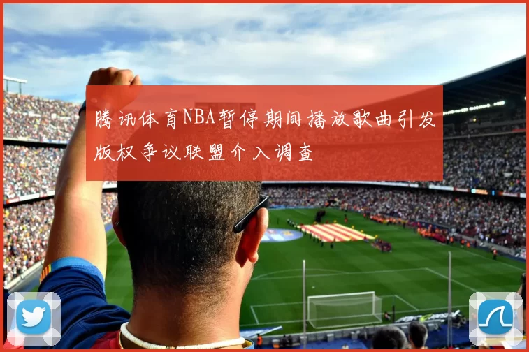 腾讯体育NBA暂停期间播放歌曲引发版权争议联盟介入调查