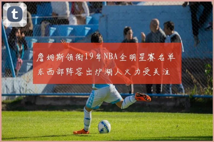 詹姆斯领衔19年NBA全明星赛名单 东西部阵容出炉湖人火力受关注