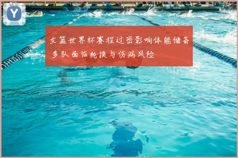 女篮世界杯赛程过密影响体能储备 多队面临轮换与伤病风险