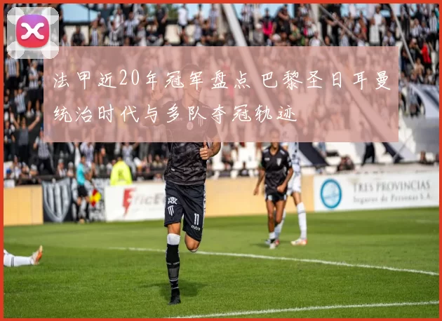 法甲近20年冠军盘点 巴黎圣日耳曼统治时代与多队夺冠轨迹