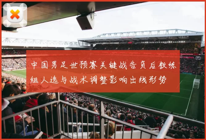 中国男足世预赛关键战告负后教练组人选与战术调整影响出线形势
