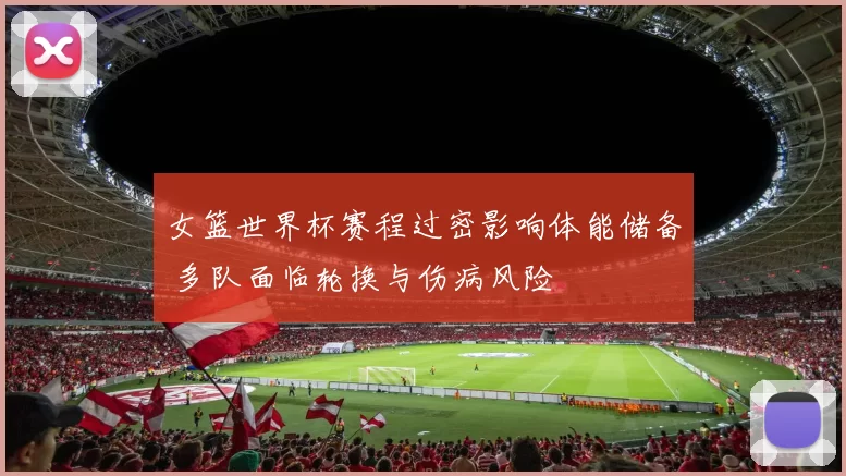 女篮世界杯赛程过密影响体能储备 多队面临轮换与伤病风险
