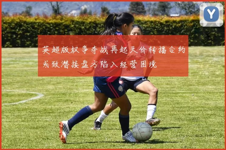 英超版权争夺战再起天价转播合约或致潜接盘方陷入经营困境