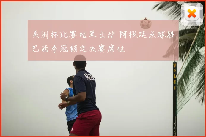 美洲杯比赛结果出炉 阿根廷点球胜巴西夺冠锁定决赛席位