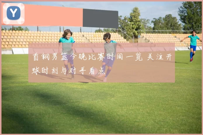 首钢男篮今晚比赛时间一览 关注开球时刻与对手看点