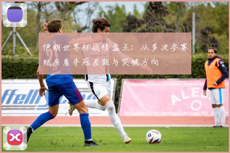 伊朗世界杯战绩盘点：从多次参赛经历看夺冠差距与突破方向