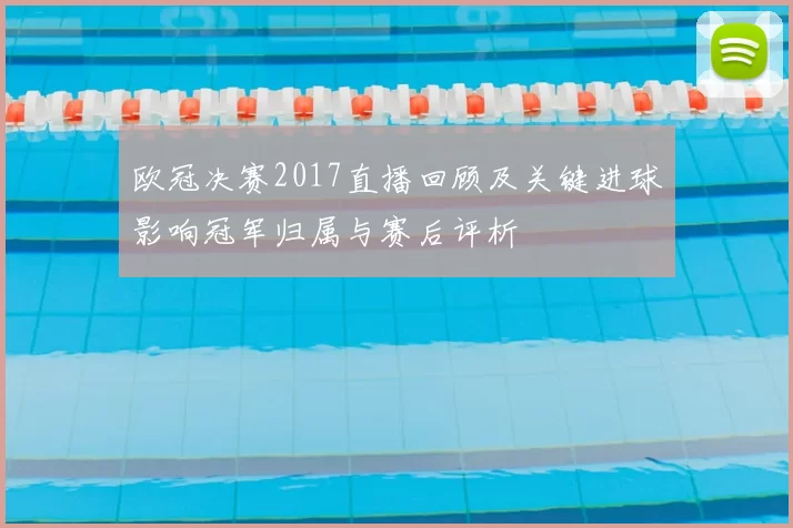 欧冠决赛2017直播回顾及关键进球影响冠军归属与赛后评析