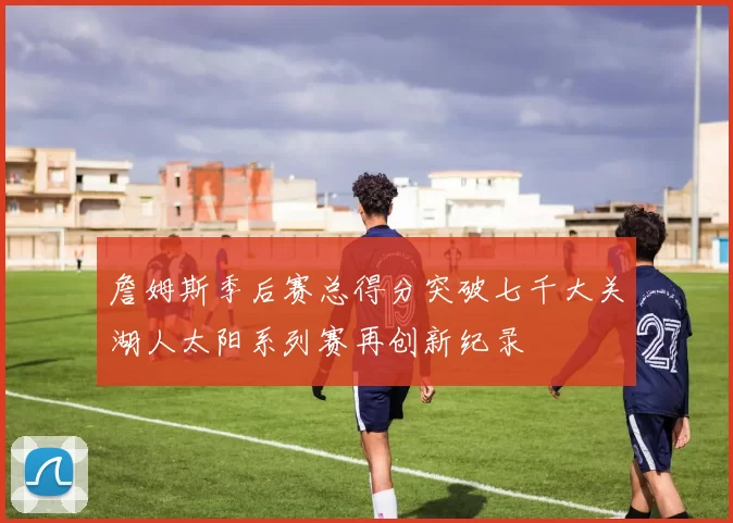 詹姆斯季后赛总得分突破七千大关湖人太阳系列赛再创新纪录