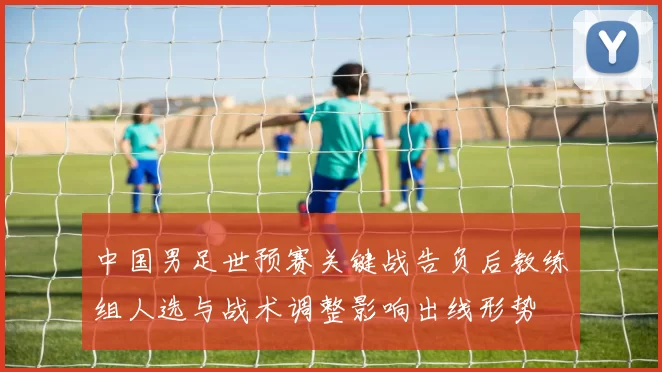 中国男足世预赛关键战告负后教练组人选与战术调整影响出线形势