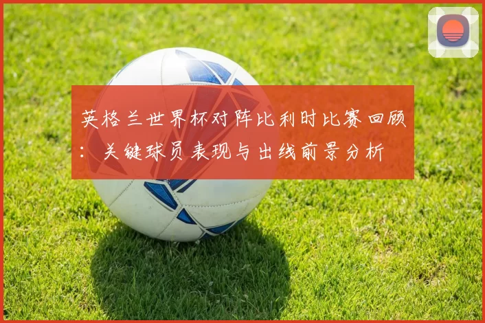 英格兰世界杯对阵比利时比赛回顾：关键球员表现与出线前景分析