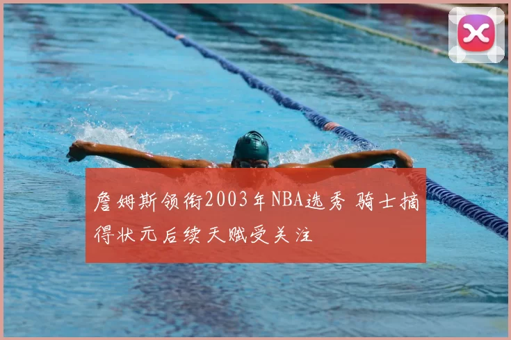 詹姆斯领衔2003年NBA选秀 骑士摘得状元后续天赋受关注