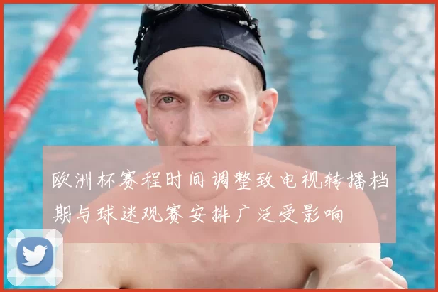 欧洲杯赛程时间调整致电视转播档期与球迷观赛安排广泛受影响